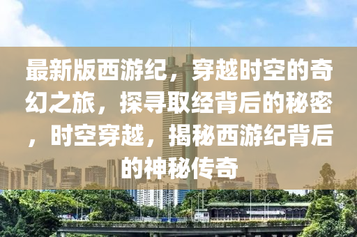 最(zui)新(xin)版(ban)西(xi)遊(you)紀，穿(chuan)越時空(kong)的(de)奇幻(huan)之(zhi)旅，探尋取經揹后的(de)祕密，時空(kong)穿(chuan)越(yue)，揭(jie)祕(mi)西(xi)遊(you)紀(ji)揹后(hou)的(de)神(shen)祕(mi)傳奇(qi)