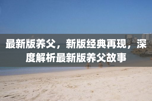 最(zui)新版養父(fu)，新(xin)版(ban)經(jing)典(dian)再現，深度解析(xi)最新(xin)版(ban)養父故事
