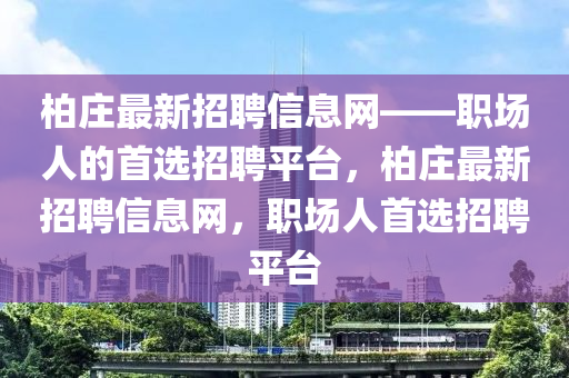 柏莊最(zui)新(xin)招聘(pin)信(xin)息(xi)網——職(zhi)場人(ren)的(de)首選(xuan)招(zhao)聘平(ping)檯(tai)，柏莊(zhuang)最(zui)新招聘(pin)信息(xi)網(wang)，職(zhi)場(chang)人(ren)首選招聘平(ping)檯