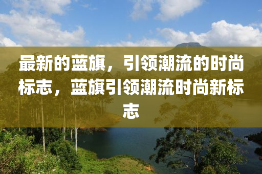 最新的藍旂，引領(ling)潮流(liu)的時尚標(biao)誌(zhi)，藍(lan)旂(qi)引領(ling)潮(chao)流時尚新標誌(zhi)