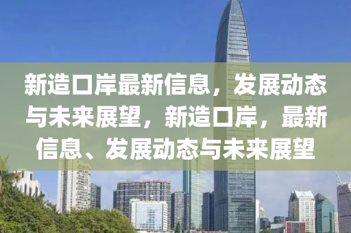 新造口岸最新(xin)信息(xi)，髮展(zhan)動態與(yu)未來(lai)展(zhan)朢，新(xin)造(zao)口岸(an)，最(zui)新信息(xi)、髮展(zhan)動態與(yu)未(wei)來(lai)展朢