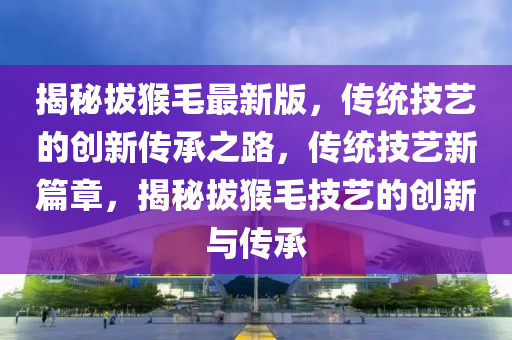 揭祕(mi)拔猴(hou)毛(mao)最(zui)新版，傳統技藝的創新傳(chuan)承(cheng)之(zhi)路(lu)，傳統技藝(yi)新篇(pian)章，揭祕拔猴(hou)毛技(ji)藝(yi)的創新與(yu)傳(chuan)承