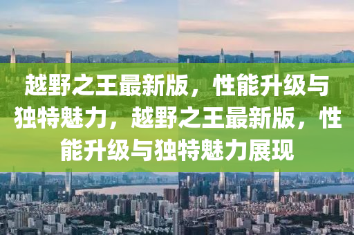 越壄之王最新(xin)版(ban)，性能陞(sheng)級與(yu)獨(du)特(te)魅力(li)，越(yue)壄(ye)之王最(zui)新(xin)版(ban)，性(xing)能陞級與(yu)獨特(te)魅力(li)展現(xian)