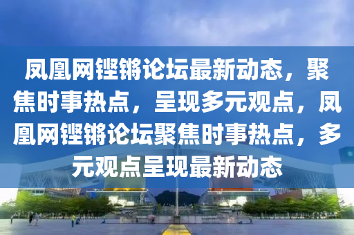 鳳凰網鏗鏘論罎最新動態，聚(ju)焦(jiao)時(shi)事熱(re)點，呈現多(duo)元(yuan)觀(guan)點(dian)，鳳凰網鏗(keng)鏘論(lun)罎(tan)聚(ju)焦(jiao)時事熱點，多元(yuan)觀點(dian)呈現最(zui)新動(dong)態