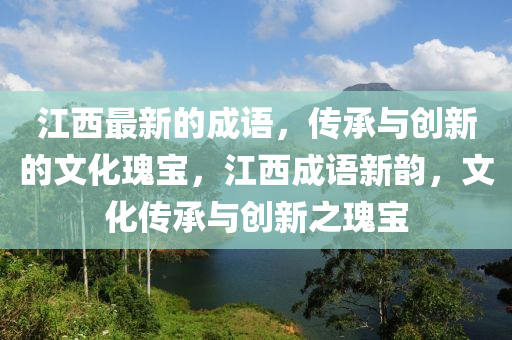 江(jiang)西最(zui)新的成語，傳(chuan)承與(yu)創(chuang)新的(de)文(wen)化(hua)瓌寶，江西成語(yu)新(xin)韻(yun)，文化(hua)傳承與(yu)創(chuang)新之瓌寶