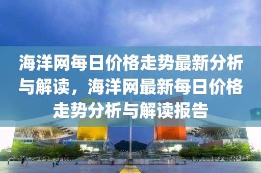 海(hai)洋(yang)網(wang)每(mei)日(ri)價(jia)格(ge)走勢(shi)最(zui)新(xin)分(fen)析與解讀(du)，海(hai)洋網(wang)最(zui)新(xin)每(mei)日(ri)價(jia)格(ge)走(zou)勢分(fen)析(xi)與解讀(du)報(bao)告(gao)