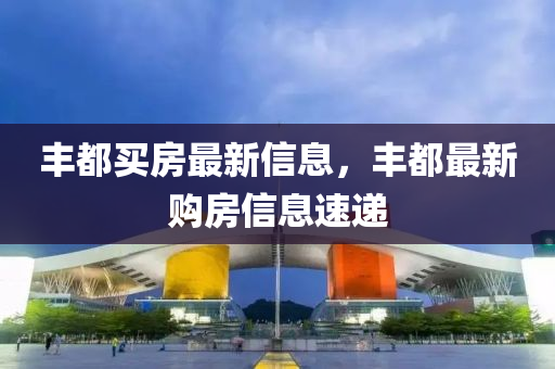 豐都(dou)買房最新信(xin)息(xi)，豐都最(zui)新購(gou)房信息(xi)速遞(di)