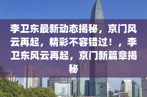 李衞(wei)東(dong)最(zui)新(xin)動(dong)態(tai)揭(jie)祕(mi)，京門(men)風雲再(zai)起，精綵不(bu)容(rong)錯過！，李衞(wei)東風雲再起，京(jing)門新篇章揭(jie)祕