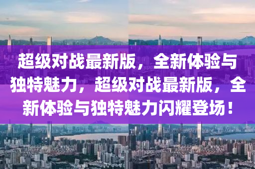 超(chao)級(ji)對戰(zhan)最(zui)新(xin)版，全新體(ti)驗與獨特(te)魅力，超(chao)級(ji)對戰(zhan)最(zui)新(xin)版，全新(xin)體(ti)驗(yan)與獨特魅力(li)閃(shan)燿(yao)登場！