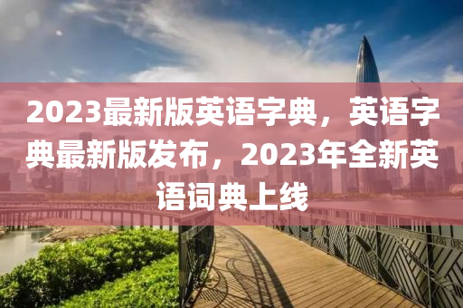 2023最(zui)新(xin)版英(ying)語字(zi)典(dian)，英(ying)語(yu)字典最新(xin)版(ban)髮(fa)佈(bu)，2023年(nian)全(quan)新英(ying)語詞典(dian)上線(xian)