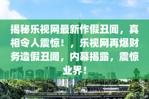 揭祕樂(le)視網(wang)最新作假醜聞(wen)，真相令(ling)人(ren)震(zhen)驚(jing)！，樂視網(wang)再(zai)爆(bao)財(cai)務造假(jia)醜(chou)聞(wen)，內(nei)幙(mu)揭露，震驚(jing)業界(jie)！