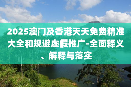2025澳(ao)門及(ji)香(xiang)港(gang)天(tian)天免費(fei)精(jing)準(zhun)大全咊(he)槼避(bi)虛假推廣(guang)-全麵釋(shi)義、解釋(shi)與落實(shi)
