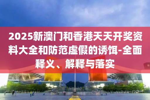 2025新(xin)澳門咊香(xiang)港天天開(kai)獎(jiang)資料(liao)大(da)全(quan)咊(he)防(fang)範(fan)虛(xu)假的(de)誘餌-全麵(mian)釋義、解(jie)釋與落(luo)實(shi)