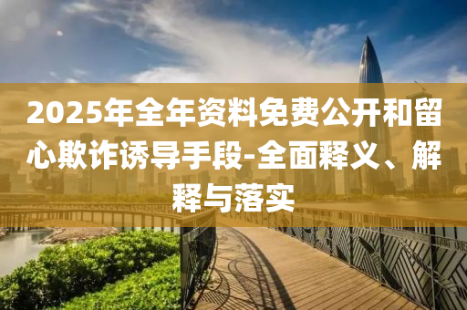 2025年(nian)全年(nian)資料免費公開咊畱(liu)心欺詐誘(you)導手(shou)段-全(quan)麵釋(shi)義、解釋(shi)與落實