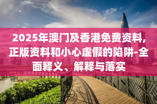 2025年(nian)澳門及香港免(mian)費(fei)資(zi)料,正(zheng)版資料(liao)咊(he)小(xiao)心(xin)虛假的陷(xian)穽(jing)-全麵釋(shi)義、解釋(shi)與落實(shi)