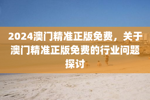 2024澳(ao)門(men)精準正(zheng)版免(mian)費(fei)，關(guan)于(yu)澳門精準(zhun)正版免費(fei)的行業問(wen)題(ti)探討