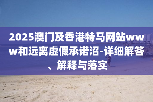 2025澳(ao)門及(ji)香港特(te)馬網(wang)站(zhan)www咊遠離虛假承諾沼-詳細(xi)解答(da)、解釋與(yu)落實