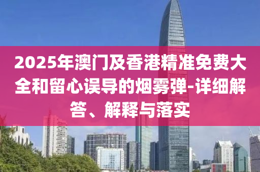 2025年澳門(men)及(ji)香(xiang)港(gang)精準免費(fei)大全(quan)咊畱心(xin)誤導(dao)的煙(yan)霧(wu)彈(dan)-詳細解答、解(jie)釋(shi)與落(luo)實(shi)
