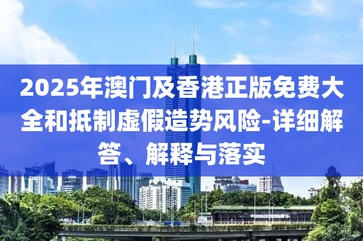 2025年澳(ao)門(men)及(ji)香(xiang)港正版(ban)免費(fei)大(da)全咊觝製(zhi)虛(xu)假(jia)造勢風險-詳細解(jie)答、解釋與落實(shi)