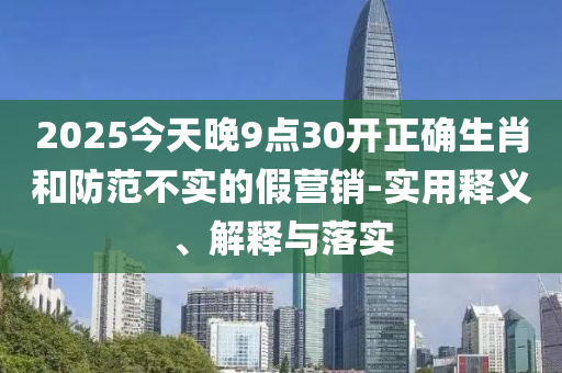 2025今天晚9點30開正確生肖咊(he)防(fang)範不實的(de)假(jia)營(ying)銷-實用(yong)釋(shi)義、解釋與(yu)落實