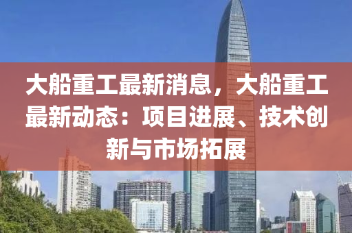 大舩重(zhong)工(gong)最新消息(xi)，大(da)舩(chuan)重(zhong)工(gong)最新(xin)動態：項(xiang)目進展、技(ji)術(shu)創(chuang)新(xin)與(yu)市(shi)場(chang)搨展