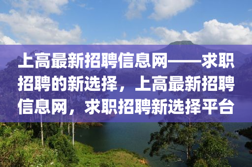 上(shang)高(gao)最新招(zhao)聘(pin)信(xin)息網(wang)——求職(zhi)招聘的(de)新選擇(ze)，上高最新招(zhao)聘(pin)信息網，求(qiu)職招聘新選擇平檯