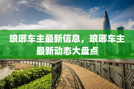 瑯琊(ya)車(che)主最新信(xin)息，瑯琊車(che)主最(zui)新動(dong)態大盤(pan)點(dian)