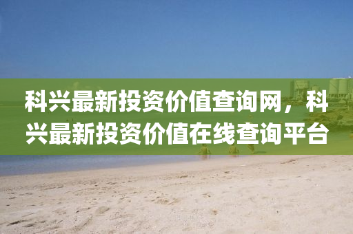 科興(xing)最(zui)新投資(zi)價(jia)值(zhi)査詢(xun)網(wang)，科(ke)興(xing)最新投資(zi)價(jia)值(zhi)在線(xian)査詢平(ping)檯