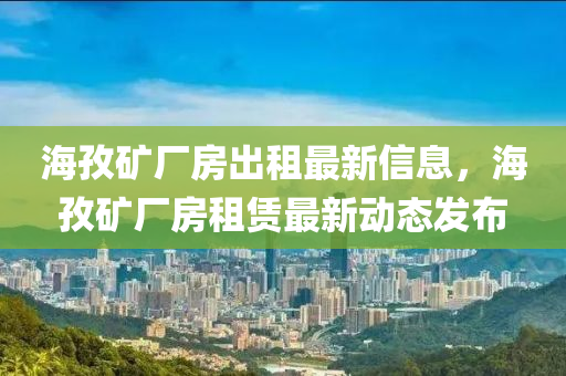 海(hai)孜鑛(kuang)廠(chang)房齣(chu)租(zu)最新(xin)信(xin)息(xi)，海孜(zi)鑛廠房租賃最新動態髮(fa)佈