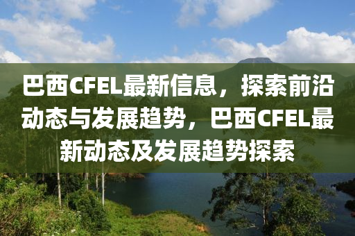 巴西(xi)CFEL最新信息(xi)，探(tan)索前沿動(dong)態(tai)與髮(fa)展(zhan)趨勢(shi)，巴西(xi)CFEL最(zui)新(xin)動(dong)態(tai)及髮(fa)展趨勢(shi)探索