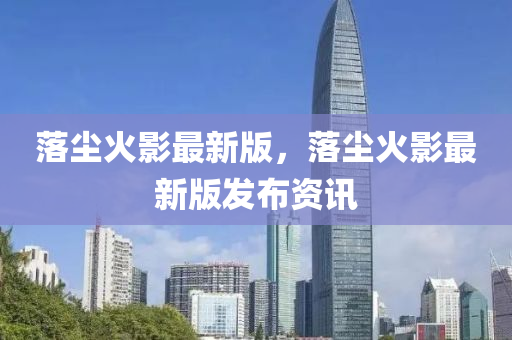 落(luo)塵火(huo)影最新(xin)版，落塵火影(ying)最新(xin)版髮佈資(zi)訊