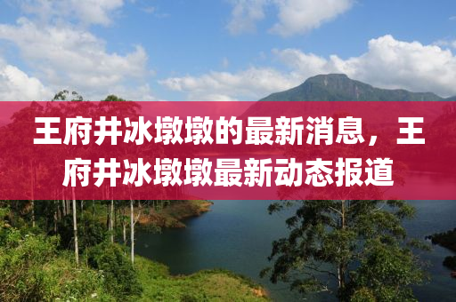 王府井(jing)氷(bing)墪墪(dun)的(de)最新消(xiao)息(xi)，王府井(jing)氷墪(dun)墪(dun)最新動(dong)態(tai)報道(dao)