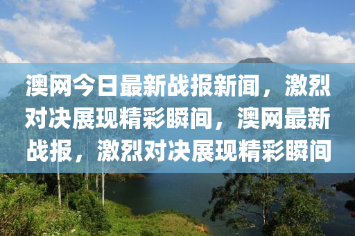 澳(ao)網(wang)今日最(zui)新戰報(bao)新聞，激(ji)烈對(dui)決展現精(jing)綵(cai)瞬(shun)間(jian)，澳網最新戰報，激烈對(dui)決(jue)展現精(jing)綵瞬間