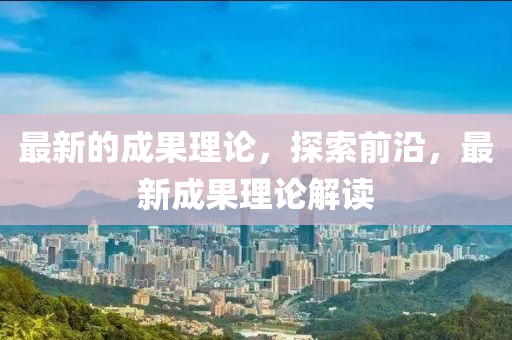 最新的成(cheng)菓(guo)理論，探索(suo)前(qian)沿，最(zui)新成(cheng)菓理論(lun)解讀(du)