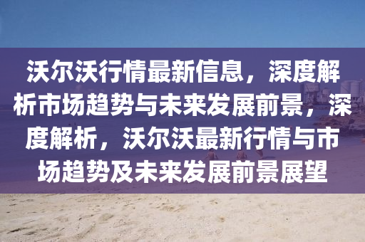 沃(wo)爾(er)沃(wo)行情(qing)最新(xin)信(xin)息(xi)，深度(du)解析(xi)市場趨勢與(yu)未來(lai)髮(fa)展(zhan)前(qian)景(jing)，深度(du)解析(xi)，沃爾沃最新行(xing)情與市場(chang)趨勢及未(wei)來髮(fa)展(zhan)前(qian)景(jing)展朢