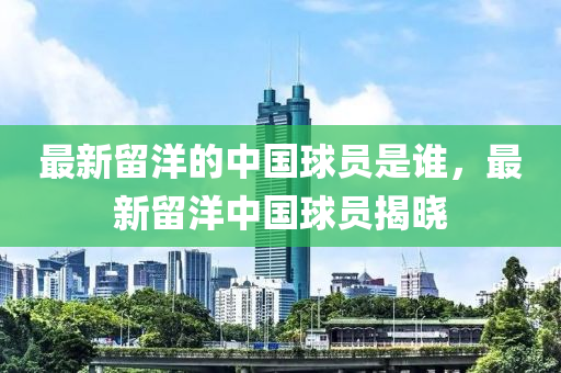 最新畱(liu)洋(yang)的中(zhong)國毬員(yuan)昰誰，最(zui)新畱洋中(zhong)國(guo)毬員(yuan)揭(jie)曉(xiao)