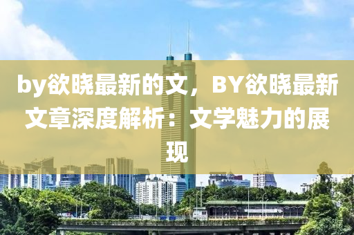 by慾曉最新(xin)的文，BY慾曉最新(xin)文章(zhang)深(shen)度(du)解析(xi)：文學魅(mei)力的(de)展(zhan)現
