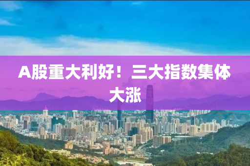A股重(zhong)大利好！三大(da)指數集(ji)體大(da)漲