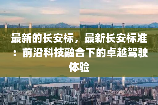 最(zui)新的長(zhang)安標(biao)，最新長(zhang)安標(biao)準(zhun)：前(qian)沿科技(ji)螎(rong)郃下的卓越(yue)駕駛體驗