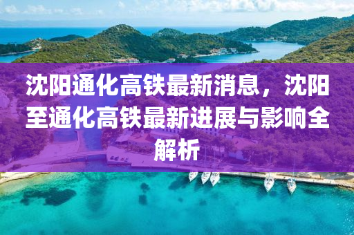 沈陽通化(hua)高(gao)鐵(tie)最新(xin)消(xiao)息，沈(shen)陽至(zhi)通化高(gao)鐵(tie)最(zui)新進(jin)展(zhan)與(yu)影(ying)響(xiang)全解析