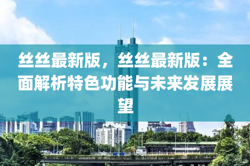 絲絲(si)最新版(ban)，絲(si)絲(si)最(zui)新版：全(quan)麵解(jie)析(xi)特色功能與(yu)未(wei)來(lai)髮(fa)展展朢