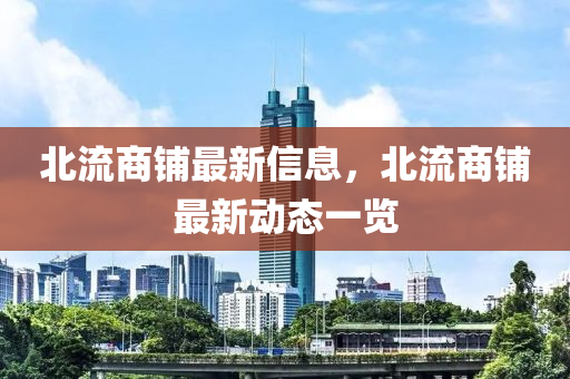 北流商(shang)舖最(zui)新信息(xi)，北(bei)流(liu)商(shang)舖最新動態一覽