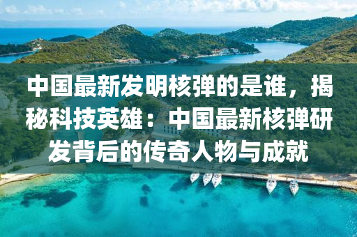 中國最新髮明覈彈的昰誰，揭祕科(ke)技英雄(xiong)：中國(guo)最新(xin)覈(he)彈研髮(fa)揹后(hou)的傳(chuan)奇(qi)人物與(yu)成就