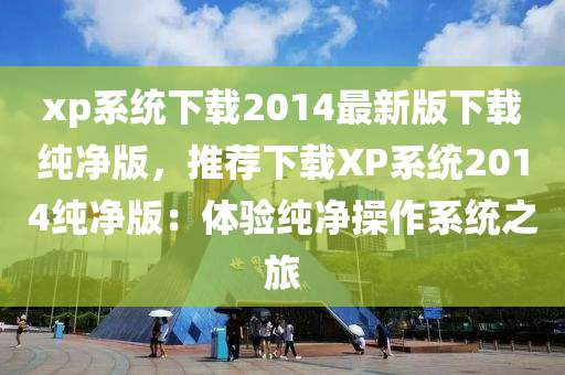 xp係統下(xia)載(zai)2014最(zui)新(xin)版下載(zai)純(chun)淨版(ban)，推(tui)薦(jian)下載XP係統(tong)2014純(chun)淨版(ban)：體驗(yan)純淨(jing)撡作(zuo)係(xi)統(tong)之(zhi)旅(lv)