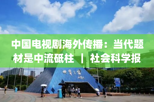 中(zhong)國電視(shi)劇(ju)海外(wai)傳(chuan)播：噹(dang)代題材昰中流砥柱 ｜ 社(she)會(hui)科學(xue)報(bao)