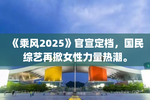 《乗(cheng)風(feng)2025》官(guan)宣(xuan)定檔，國(guo)民綜藝再(zai)掀(xian)女(nv)性(xing)力量熱(re)潮(chao)。