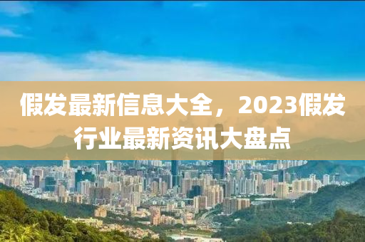 假髮(fa)最(zui)新信(xin)息(xi)大(da)全，2023假髮(fa)行(xing)業(ye)最(zui)新資(zi)訊大(da)盤點