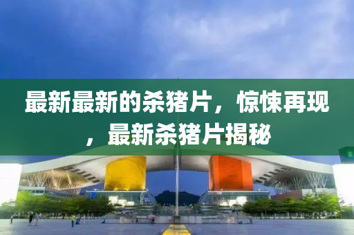 最新最(zui)新的(de)殺(sha)豬片(pian)，驚悚再現，最新(xin)殺豬片(pian)揭祕
