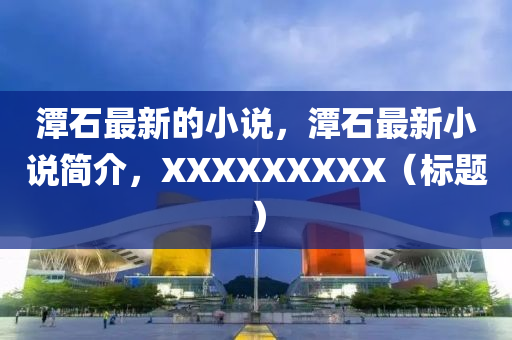 潭石(shi)最新的(de)小説，潭(tan)石(shi)最(zui)新(xin)小(xiao)説(shuo)簡(jian)介，XXXXXXXXX（標(biao)題(ti)）