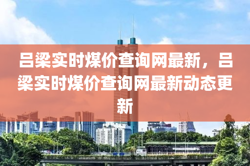 呂(lv)樑實(shi)時(shi)煤(mei)價(jia)査詢網(wang)最新，呂樑(liang)實(shi)時煤(mei)價(jia)査(zha)詢(xun)網(wang)最新(xin)動態更新